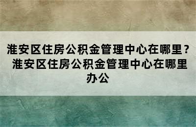 淮安区住房公积金管理中心在哪里？ 淮安区住房公积金管理中心在哪里办公